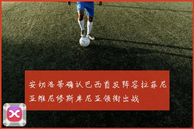 安切洛蒂确认巴西首发阵容拉菲尼亚维尼修斯库尼亚领衔出战