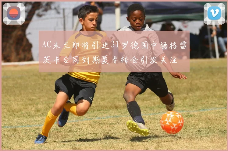AC米兰即将引进31岁德国中场格雷茨卡合同到期夏季转会引发关注