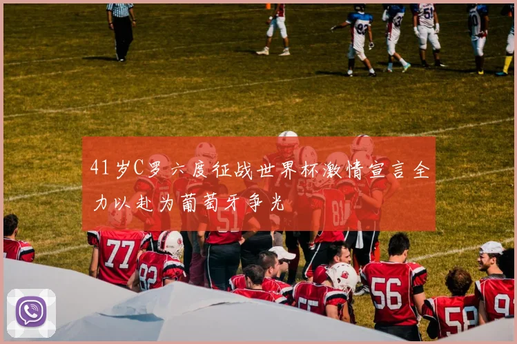 41岁C罗六度征战世界杯激情宣言全力以赴为葡萄牙争光