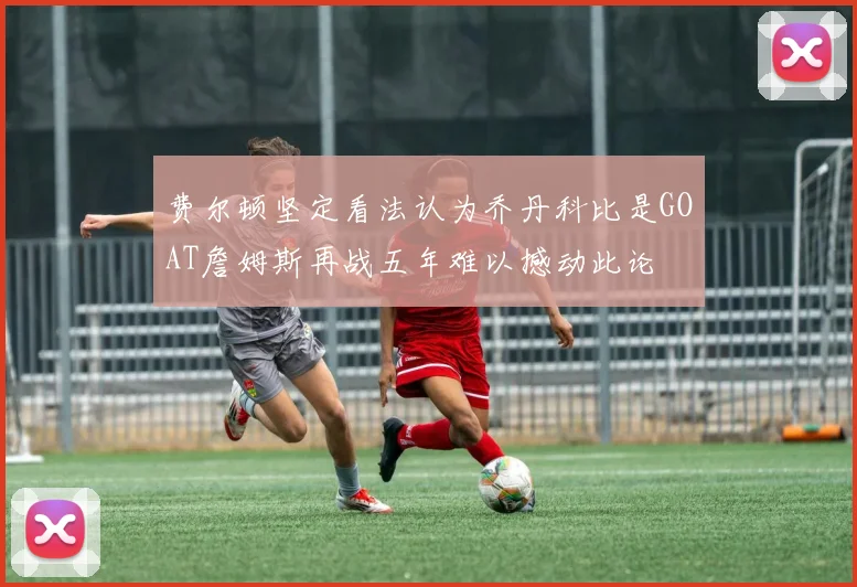 费尔顿坚定看法认为乔丹科比是GOAT詹姆斯再战五年难以撼动此论