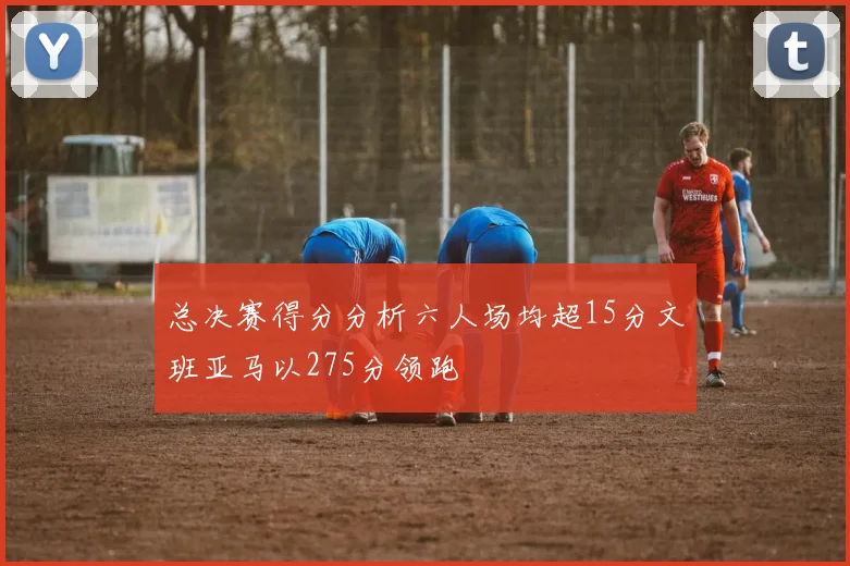 总决赛得分分析六人场均超15分文班亚马以275分领跑