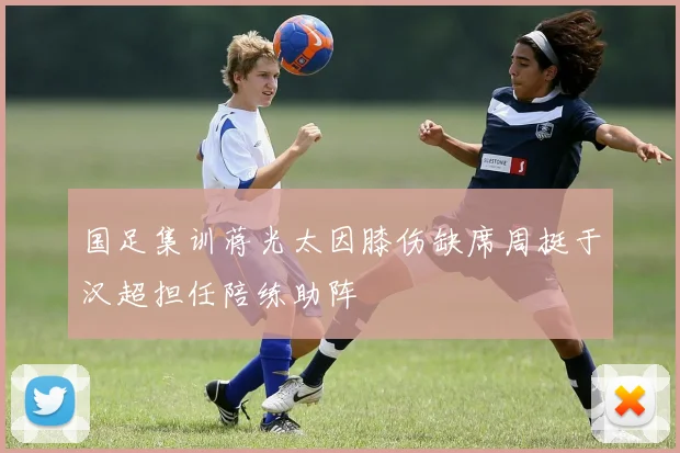 国足集训蒋光太因膝伤缺席周挺于汉超担任陪练助阵