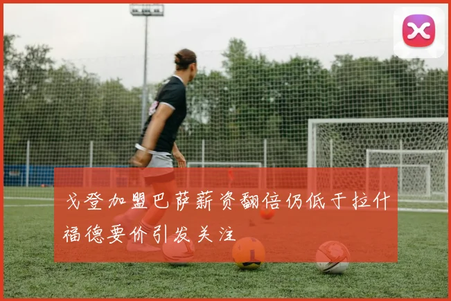 戈登加盟巴萨薪资翻倍仍低于拉什福德要价引发关注
