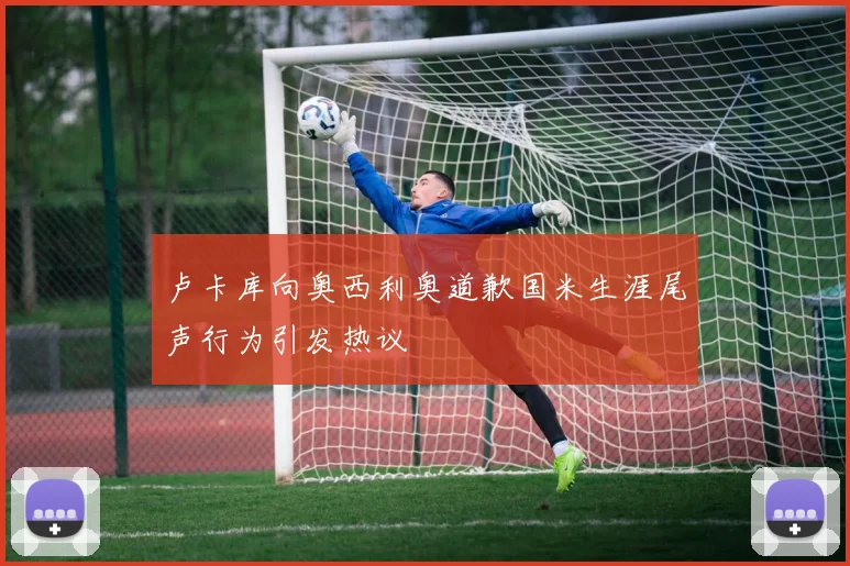 卢卡库向奥西利奥道歉国米生涯尾声行为引发热议