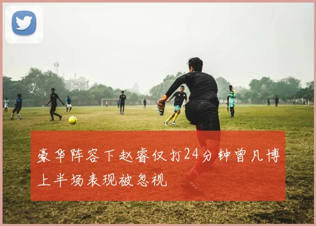 豪华阵容下赵睿仅打24分钟曾凡博上半场表现被忽视