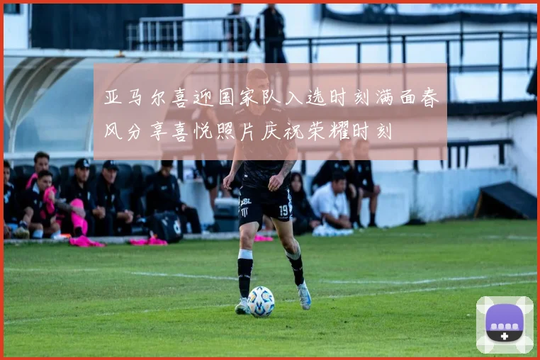 亚马尔喜迎国家队入选时刻满面春风分享喜悦照片庆祝荣耀时刻