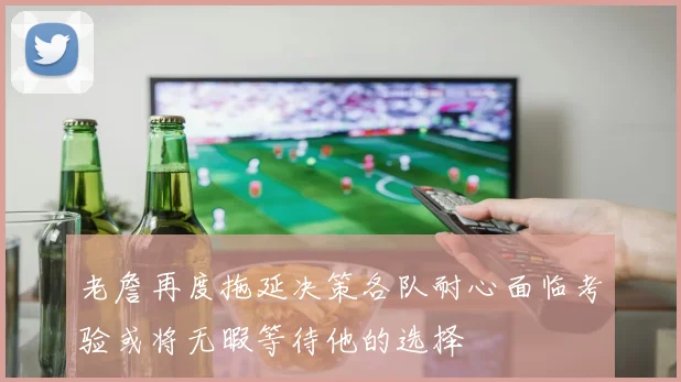 老詹再度拖延决策各队耐心面临考验或将无暇等待他的选择