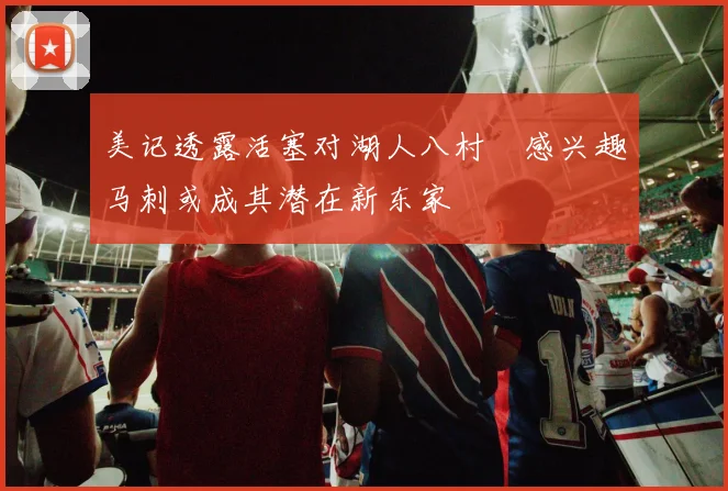 美记透露活塞对湖人八村塁感兴趣马刺或成其潜在新东家