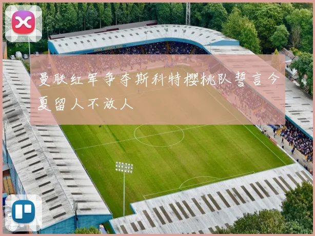 曼联红军争夺斯科特樱桃队誓言今夏留人不放人