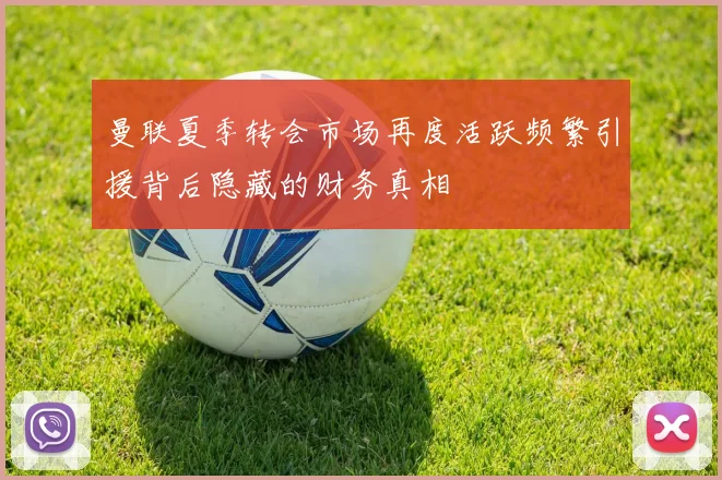 曼联夏季转会市场再度活跃频繁引援背后隐藏的财务真相