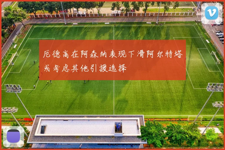 厄德高在阿森纳表现下滑阿尔特塔或考虑其他引援选择